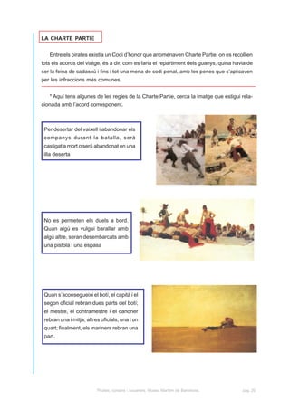 LA CHARTE PARTIE


   Entre els pirates existia un Codi d’honor que anomenaven Charte Partie, on es recollien
tots els acords del viatge, és a dir, com es faria el repartiment dels guanys, quina havia de
ser la feina de cadascú i fins i tot una mena de codi penal, amb les penes que s’aplicaven
per les infraccions més comunes.


   * Aquí tens algunes de les regles de la Charte Partie, cerca la imatge que estigui rela-
cionada amb l’acord corresponent.



 Per desertar del vaixell i abandonar els
 companys durant la batalla, serà
 castigat a mort o serà abandonat en una
 illa deserta




 No es permeten els duels a bord.
 Quan algú es vulgui barallar amb
 algú altre, seran desembarcats amb
 una pistola i una espasa




 Quan s’aconsegueixi el botí, el capità i el
 segon oficial rebran dues parts del botí;
 el mestre, el contramestre i el canoner
 rebran una i mitja; altres oficials, una i un
 quart; finalment, els mariners rebran una
 part.




                          Pirates, corsaris i bucaners. Museu Marítim de Barcelona.     pàg. 20
 