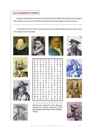 ELS CAÇADORS DE PIRATES


   L’anglès John Maynard, el mallorquí Antoni Barceló o l’italià Andrea Doria van ser alguns
dels mariners que es van enfrontar als pirates per tal d’aconseguir uns mars en pau.



   * Converteix-te en un d’ells i mira de capturar els pirates del llistat que tens més a baix,
dins d’aquest mar de pirates




                            H    O   A    C    V    A    L    N    B    H
                            E    E   P    J    R    E    I    S    A    A
                            N    G   W    G    A    G    L    F    R    W
                            R    T   Q    S    B    E    E    A    T    K
                            Y    L   U    I    A    K    K    S    H    I
                            M    A   R    Y    R    E    A    D    O    N
                            O    N   O    R    B    R    R     I   L    S
                            R    N   J    H    A    D    D    P    O    S
                            G    E   K    L    R    U    S    U    M    A
                            A    B   I    X    R     I    I   N    E    R
                            N    O   D    S    O    T    C    A    W    G
                            K    N   D    N    J    F    N    N    R    E
                            G    N   N    R    A    P    A    I    O    N
                            H    E   O    E    I    J    R    S    B    A
                            Y    Y   S    B    K    D    F    B    E    B
                            M    H   D    R    A    G    U    T    R    R
                            W    U   S    R    K    L    J    R    T    A
                            A    H   N    E    M    I    R    A    S    B


                          Bartholomew Roberts; Anne Bonney;
                          Barbarroja; Drake; Hawkins; Kidd;
                          Barbanegra; Mary Read; Henry Morgan;
                          Dragut




                       Pirates, corsaris i bucaners. Museu Marítim de Barcelona.         pàg. 21
 