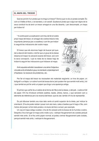 EL MAPA DEL TRESOR


    Què es pot dir d’un pirata que no tingui un tresor? Doncs que no és un pirata complet. És
com si li faltés el lloro, o la bandera, o el vaixell. Qualsevol pirata que vulgui ser digne de la
seva condició ha de tenir un tresor amagat en una illa deserta, i per descomptat, un mapa
per trobar-lo!



    * A continuació us explicarem com heu de fer el vostre
propi mapa del tresor, on amagar els vostres tresors més
importants (almenys per a vosaltres) i com fer per trobar-
lo seguint les indicacions del vostre mapa.


    EI tresor que els alumnes hagin de buscar pot que-
dar a elecció del mestre, o bé fer que un grup de la classe
dissenyi el mapa i la ubicació exacta del tresor, així com
la seva concepció, i que la resta de la classe hagi de
trobar-lo seguint les indicacions que trobaran al mapa.


    Amb aquesta activitat s’assoleixen una sèrie d’objectius
vinculats amb el treball en grup, la orientació, el plantejament
d’hipòtesis i la resolució de problemes, etc.


    Per fer el mapa del tresor es necessiten els materials següents: un tros de paper, un
bolígraf o un llapis i un sobre humit de bossa de te (així podem fer que sembli molt antic), tot
i que també es pot fer amb un paper que tingui una aparença antiga.


    EI primer que cal fer és un esbós de la forma de l’illa (o de la classe, o del pati...) sobre el full
de paper. S’hi ha d’incloure símbols (cadires, taules, arbres, bancs...) que serveixin com a
elements de referència per a la recerca del tresor, que és clar, també s’hi ha de representar.


    Es pot dibuixar també una rosa dels vents al cantó superior de la dreta, per indicar la
orientació. S’ha de poder retolar i posar nom als mars, cales o badies que hi hagi a l’illa, com
l’arbre del penjat, la font dels pirates o la taula del lloro corsari, per exemple.
    Un cop el mapa estigui acabat, s’ha de fer pressió amb la bossa de te humida a sobre.
Després s’ha d’arrugar el mapa amb molta cura, i estripar lleugerament els costats perquè
sembli més antic. Si el feu amb paper normal, el podeu cremar lleugerament pels costats,
perquè sembli més antic, i estripar-lo lleugerament.




                           Pirates, corsaris i bucaners. Museu Marítim de Barcelona.              pàg. 22
 