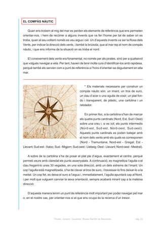 EL COMPÀS NÀUTIC


   Quan ens trobem al mig del mar es perden els elements de referència que ens permeten
orientar-nos, i hem de recòrrer a alguns invents que va fer l’home per tal de saber on es
troba, quan al seu voltant només es veu aigua i cel. Un d’aquests invents va ser la Rosa dels
Vents, per indicar la direcció dels vents, i també la brúixola, que al mar rep el nom de compàs
nàutic, i que ens informa de la situació on es troba el nord.


   EI coneixement dels vents era fonamental, no només per als pirates, sinó per a qualsevol
que volgués navegar a vela. Per tant, havien de tenir molta cura d’identificar-los amb rapidesa,
perquè també els servien com a punt de referència a l’hora d’orientar-se degudament en alta
mar.



                                                       * Els materials necessaris per construir un
                                                  compàs nàutic són: un imant, un tros de suro,
                                                  un clau d’acer o una agulla de cosir, un plat fon-
                                                  do i transparent, de plàstic, una cartolina i un
                                                  retolador.


                                                       En primer lloc, a la cartolina s’han de marcar
                                                  els quatre punts cardinals (Nord, Est, Sud i Oest)
                                                  sobre una creu i, si es vol, els punts intermedis
                                                  (Nord-est, Sud-est, Nord-oest, Sud-oest).
                                                  Aquests punts cardinals es poden batejar amb
                                                  el nom dels vents amb els quals es corresponen
                                                  (Nord - Tramuntana; Nord-est - Gregal; Est -
Llevant; Sud-est - Xaloc; Sud - Migjorn; Sud-oest - Llebeig; Oest - Llevant; Nord-oest - Mestral).


   A sobre de la cartolina s’ha de posar el plat ple d’aigua, exactament al centre, perquè
permeti veure amb claredat els punts assenyalats. A continuació, es magnetitza l’agulla o el
clau fregant-lo unes 30 vegades, en una sola direcció, amb un dels extrems de l’imant. Un
cop l’agulla està magnetitzada, s’ha de clavar al tros de suro, i travessar-lo fins deixar-lo a la
meitat. Un cop fet, es deixa el suro a l’aigua i, immediatament, l’agulla apuntarà cap al Nord,
i per molt que vulguem canviar la seva orientació, sempre acabarà mirant cap a la mateixa
direcció.


   D’aquesta manera tenim un punt de referència molt important per poder navegar pel mar
o, en el nostre cas, per orientar-nos si el que ens ocupa és la recerca d’un tresor.




                         Pirates, corsaris i bucaners. Museu Marítim de Barcelona.             pàg. 23
 