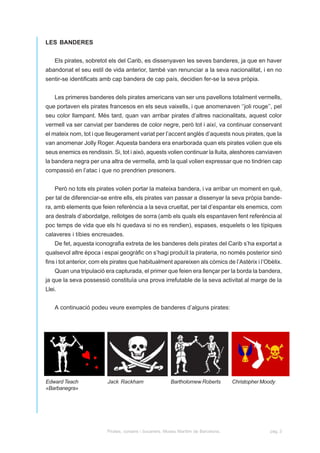 LES BANDERES


    Els pirates, sobretot els del Carib, es dissenyaven les seves banderes, ja que en haver
abandonat el seu estil de vida anterior, també van renunciar a la seva nacionalitat, i en no
sentir-se identificats amb cap bandera de cap país, decidien fer-se la seva pròpia.


    Les primeres banderes dels pirates americans van ser uns pavellons totalment vermells,
que portaven els pirates francesos en els seus vaixells, i que anomenaven ‘’joli rouge’’, pel
seu color llampant. Més tard, quan van arribar pirates d’altres nacionalitats, aquest color
vermell va ser canviat per banderes de color negre, però tot i així, va continuar conservant
el mateix nom, tot i que lleugerament variat per l’accent anglès d’aquests nous pirates, que la
van anomenar Jolly Roger. Aquesta bandera era enarborada quan els pirates volien que els
seus enemics es rendissin. Si, tot i això, aquests volien continuar la lluita, aleshores canviaven
la bandera negra per una altra de vermella, amb la qual volien expressar que no tindrien cap
compassió en l’atac i que no prendrien presoners.


    Però no tots els pirates volien portar la mateixa bandera, i va arribar un moment en què,
per tal de diferenciar-se entre ells, els pirates van passar a dissenyar la seva pròpia bande-
ra, amb elements que feien referència a la seva crueltat, per tal d’espantar els enemics, com
ara destrals d’abordatge, rellotges de sorra (amb els quals els espantaven fent referència al
poc temps de vida que els hi quedava si no es rendien), espases, esquelets o les típiques
calaveres i tíbies encreuades.
    De fet, aquesta iconografia extreta de les banderes dels pirates del Carib s’ha exportat a
qualsevol altre època i espai geogràfic on s’hagi produït la pirateria, no només posterior sinó
fins i tot anterior, com els pirates que habitualment apareixen als còmics de l’Astèrix i l’Obèlix.
    Quan una tripulació era capturada, el primer que feien era llençar per la borda la bandera,
ja que la seva possessió constituïa una prova irrefutable de la seva activitat al marge de la
Llei.


    A continuació podeu veure exemples de banderes d’alguns pirates:




Edward Teach             Jack Rackham                   Bartholomew Roberts          Christopher Moody
«Barbanegra»




                         Pirates, corsaris i bucaners. Museu Marítim de Barcelona.                  pàg. 3
 