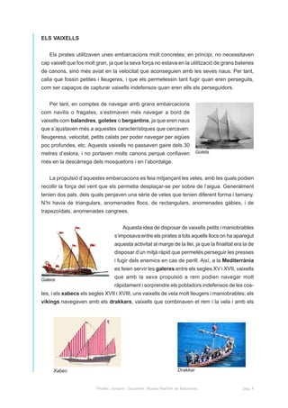 ELS VAIXELLS


   Els pirates utilitzaven unes embarcacions molt concretes; en principi, no necessitaven
cap vaixell que fos molt gran, ja que la seva força no estava en la utilització de grans bateries
de canons, sinó més aviat en la velocitat que aconseguien amb les seves naus. Per tant,
calia que fossin petites i lleugeres, i que els permetessin tant fugir quan eren perseguits,
com ser capaços de capturar vaixells indefensos quan eren ells els perseguidors.


   Per tant, en comptes de navegar amb grans embarcacions
com navilis o fragates, s’estimaven més navegar a bord de
vaixells com balandres, goletes o bergantins, ja que eren naus
que s’ajustaven més a aquestes característiques que cercaven:
Ileugeresa, velocitat, petits calats per poder navegar per aigües
poc profundes, etc. Aquests vaixells no passaven gaire dels 30
metres d’eslora, i no portaven molts canons perquè confiaven                    Goleta

més en la descàrrega dels mosquetons i en l’abordatge.


   La propulsió d’aquestes embarcacions es feia mitjançant les veles, amb les quals podien
recollir la força del vent que els permetia desplaçar-se per sobre de l’aigua. Generalment
tenien dos pals, dels quals penjaven una sèrie de veles que tenien diferent forma i tamany.
N’hi havia de triangulars, anomenades flocs, de rectangulars, anomenades gàbies, i de
trapezoïdals, anomenades cangrees.


                                       Aquesta idea de disposar de vaixells petits i maniobrables
                                   s’imposava entre els pirates a tots aquells llocs on ha aparegut
                                   aquesta activitat al marge de la llei, ja que la finalitat era la de
                                   disposar d’un mitjà ràpid que permetés perseguir les presses
                                   i fugir dels enemics en cas de perill. Així, a la Mediterrània
                                   es feien servir les galeres entre els segles XV i XVII, vaixells

Galera
                                   que amb la seva propulsió a rem podien navegar molt
                                   ràpidament i sorprendre els pobladors indefensos de les cos-
tes, i els xabecs els segles XVII i XVIII, uns vaixells de vela molt lleugers i maniobrables; els
víkings navegaven amb els drakkars, vaixells que combinaven el rem i la vela i amb els




     Xabec                                                            Drakkar


                         Pirates, corsaris i bucaners. Museu Marítim de Barcelona.               pàg. 4
 