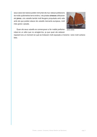 seus cascs tan baixos podien remuntar els rius i atacar poblacions
de molts quilòmetres terra endins; i els pirates xinesos utilitzaven
els joncs, uns vaixells també molt lleugers propulsats amb vela
amb els que podien atacar els vaixells mercants europeus, molt
més grans i pesats.


   Quan els seus vaixells es començaven a fer malbé preferien                   Jonc xinès
robar-ne un altre que no arreglar-los, ja que quan els estaven
reparant era un moment en què es trobaven molt exposats a l’enemic i eren molt vulnera-
bles.




                        Pirates, corsaris i bucaners. Museu Marítim de Barcelona.            pàg. 5
 