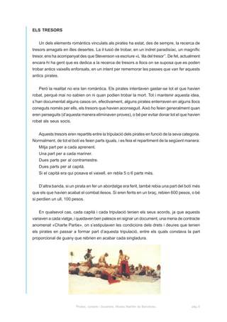 ELS TRESORS


   Un dels elements romàntics vinculats als pirates ha estat, des de sempre, la recerca de
tresors amagats en illes desertes. La il·lusió de trobar, en un indret paradisíac, un magnífic
tresor, ens ha acompanyat des que Stevenson va escriure «L ‘illa del tresor’’. De fet, actualment
encara hi ha gent que es dedica a la recerca de tresors a llocs on se suposa que es poden
trobar antics vaixells enfonsats, en un intent per rememorar les passes que van fer aquests
antics pirates.


   Però la realitat no era tan romàntica. Els pirates intentaven gastar-se tot el que havien
robat, perquè mai no sabien on ni quan podien trobar la mort. Tot i mantenir aquesta idea,
s’han documentat alguns casos on, efectivament, alguns pirates enterraven en alguns llocs
coneguts només per ells, els tresors que havien aconseguit. Això ho feien generalment quan
eren perseguits (d’aquesta manera eliminaven proves), o bé per evitar donar tot el que havien
robat als seus socis.


   Aquests tresors eren repartits entre la tripulació dels pirates en funció de la seva categoria.
Normalment, de tot el botí es feien parts iguals, i es feia el repartiment de la següent manera:
   Mitja part per a cada aprenent.
   Una part per a cada mariner.
   Dues parts per al contramestre.
   Dues parts per al capità.
   Si el capità era qui posava el vaixell, en rebla 5 o 6 parts més.


   D’altra banda, si un pirata en fer un abordatge era ferit, també rebia una part del botí més
que els que havien acabat el combat ilesos. Si eren ferits en un braç, rebien 600 pesos, o bé
si perdien un ull, 100 pesos.


   En qualsevol cas, cada capità i cada tripulació tenien els seus acords, ja que aquests
variaven a cada viatge, i quedaven ben palesos en signar un document, una mena de contracte
anomenat «Charte Partie», on s’estipulaven les condicions dels drets i deures que tenien
els pirates en passar a formar part d’aquesta tripulació, entre els quals constava la part
proporcional de guany que rebrien en acabar cada singladura.




                         Pirates, corsaris i bucaners. Museu Marítim de Barcelona.           pàg. 6
 