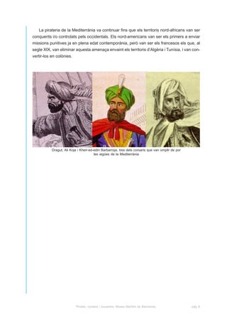 La pirateria de la Mediterrània va continuar fins que els territoris nord-africans van ser
conquerits i/o controlats pels occidentals. Els nord-americans van ser els primers a enviar
missions punitives ja en plena edat contemporània, però van ser els francesos els que, al
segle XIX, van eliminar aquesta amenaça envaint els territoris d’Algèria i Tunísia, i van con-
vertir-los en colònies.




           Dragut, Ali Koja i Kheir-ed-edin Barbarroja, tres dels corsaris que van omplir de por
                                       les aigües de la Mediterrània




                          Pirates, corsaris i bucaners. Museu Marítim de Barcelona.                pàg. 8
 