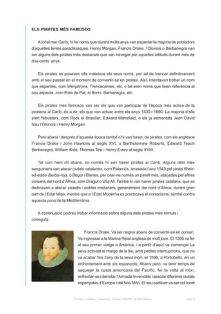 ELS PIRATES MÉS FAMOSOS


   A tot el mar Carib, hi ha noms que durant molts anys van espantar la majoria de pobladors
d’aquelles terres paradisíaques. Henry Morgan, Francis Drake, l’Olonois o Barbanegra van
ser alguns dels pirates més destacats que van navegar per aquelles latituds durant més de
dos-cents anys.


   Els pirates es posaven ells mateixos els seus noms, per tal de trencar definitivament
amb el seu passat en el moment de convertir-se en pirates. Així, intentaven trobar un nom
que espantés, com Menjatrons, Trencacames, etc, o bé eren noms que feien referència al
seu aspecte, com Pota de Pal, el Borni, Barbanegra, etc.


   Els pirates més famosos van ser els que van participar de l’època més activa de la
pirateria al Carib, és a dir, els que van actuar entre els anys 1630 i 1680. La majoria d’ells
eren filibusters, com Rock el Brasilier, Edward Mansfield, o els ja esmentats Jean David
Nau l’Olonois i Henry Morgan.


   Però abans i després d’aquesta època també n’hi van haver, de pirates, com els anglesos
Francis Drake i John Hawkins al segle XVI, o Bartholomew Roberts, Edward Teach
Barbanegra, William Kidd, Thomas Tew i Henry Every al segle XVIII.


   Tal com hem dit abans, no només hi van haver pirates al Carib. Alguns dels més
sanguinaris van atacar ciutats catalanes, com Palamós, arrasada I’any 1543 pel pirata Kheir-
ed-eddin Barba-roja, o Begur i Blanes, per citar-ne només un parell més, atacades per altres
corsaris del nord d’Àfrica, com Dragut o Uluj Ali. També hi van haver pirates catalans, que es
dedicaven a atacar vaixells i pobles costaners, generalment del nord d’Àfrica, durant gran
part de l’Edat Mitja, mentre que a l’Edat Moderna es practicava el corsarisme, també contra
aquesta zona de la Mediterrània.


   A continuació podreu trobar informació sobre alguns dels pirates més temuts i
coneguts:


                               Francis Drake. Va ser negrer abans de convertir-se en corsari.
                          Va ingressar a la Marina Reial anglesa de molt jove. EI 1566 va fer
                          el seu primer viatge a Amèrica, i a partir d’aquí va començar La
                          seva activitat al marge de la llei, amb petites interrupcions, que no
                          va acabar fins I’any de la seva mort, el 1596, a Portobello, en un
                          enfrontament amb els espanyols. Abans però, va tenir temps de
                          saquejar la costa americana del Pacífic, fer la volta al món,
                          enfrontar-se i derrotar l’Armada Invencible i assolar diferents ciutats
                          espanyoles d’Europa i del Nou Món. EI seu cadàver va ser col·locat


                        Pirates, corsaris i bucaners. Museu Marítim de Barcelona.           pàg. 9
 