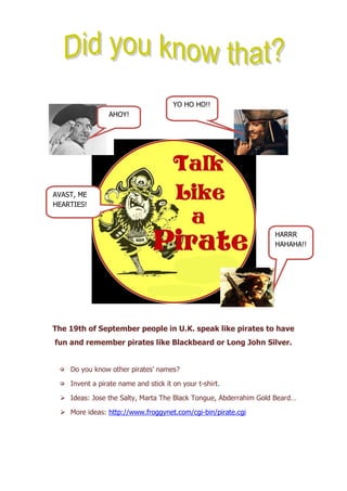 The 19th of September people in U.K. speak like pirates to have
fun and remember pirates like Blackbeard or Long John Silver.
* Do you know other pirates’ names?
* Invent a pirate name and stick it on your t-shirt.
 Ideas: Jose the Salty, Marta The Black Tongue, Abderrahim Gold Beard…
 More ideas: http://www.froggynet.com/cgi-bin/pirate.cgi
AHOY!
AVAST, ME
HEARTIES!
HARRR
HAHAHA!!
YO HO HO!!
 
