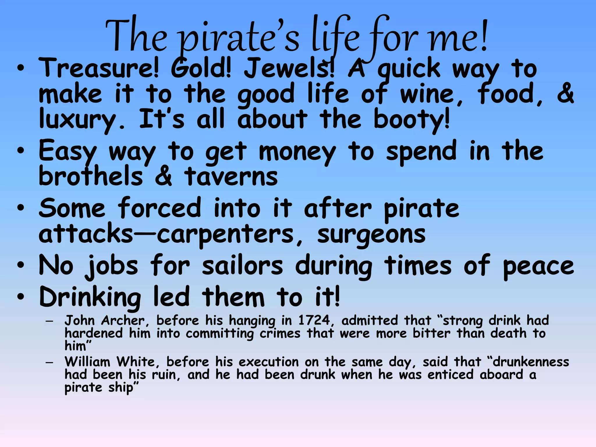The pirate’s life for me!• Treasure! Gold! Jewels! A quick way to
make it to the good life of wine, food, &
luxury. It’s all about the booty!
• Easy way to get money to spend in the
brothels & taverns
• Some forced into it after pirate
attacks—carpenters, surgeons
• No jobs for sailors during times of peace
• Drinking led them to it!
– John Archer, before his hanging in 1724, admitted that “strong drink had
hardened him into committing crimes that were more bitter than death to
him”
– William White, before his execution on the same day, said that “drunkenness
had been his ruin, and he had been drunk when he was enticed aboard a
pirate ship”
 