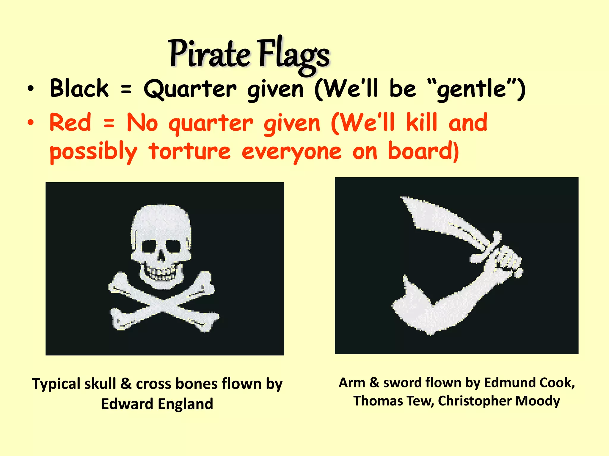 Pirate Flags
• Black = Quarter given (We’ll be “gentle”)
• Red = No quarter given (We’ll kill and
possibly torture everyone on board)
Typical skull & cross bones flown by
Edward England
Arm & sword flown by Edmund Cook,
Thomas Tew, Christopher Moody
 