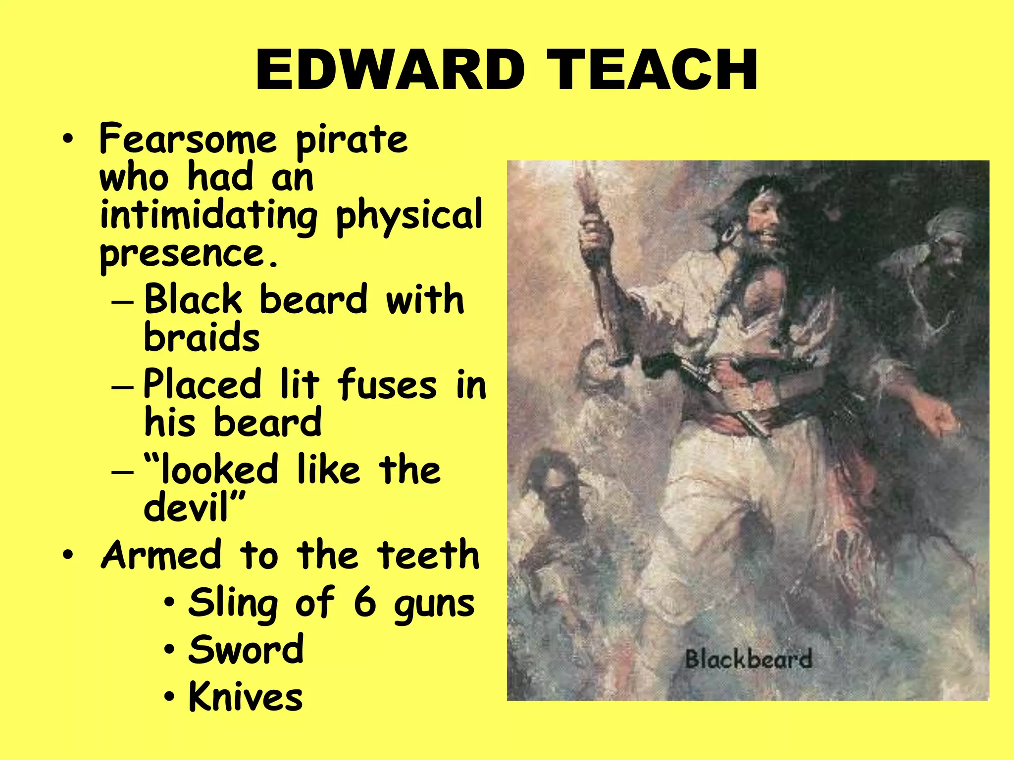 EDWARD TEACH
• Fearsome pirate
who had an
intimidating physical
presence.
– Black beard with
braids
– Placed lit fuses in
his beard
– “looked like the
devil”
• Armed to the teeth
• Sling of 6 guns
• Sword
• Knives
 