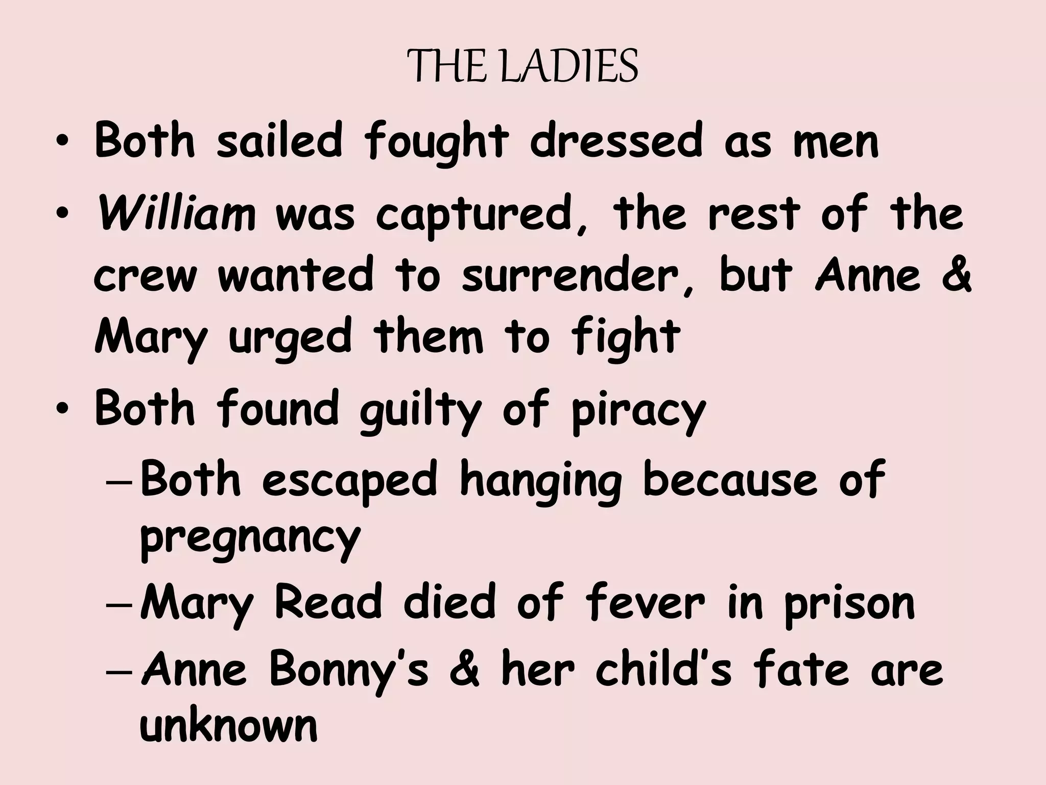 THE LADIES
• Both sailed fought dressed as men
• William was captured, the rest of the
crew wanted to surrender, but Anne &
Mary urged them to fight
• Both found guilty of piracy
–Both escaped hanging because of
pregnancy
–Mary Read died of fever in prison
–Anne Bonny’s & her child’s fate are
unknown
 