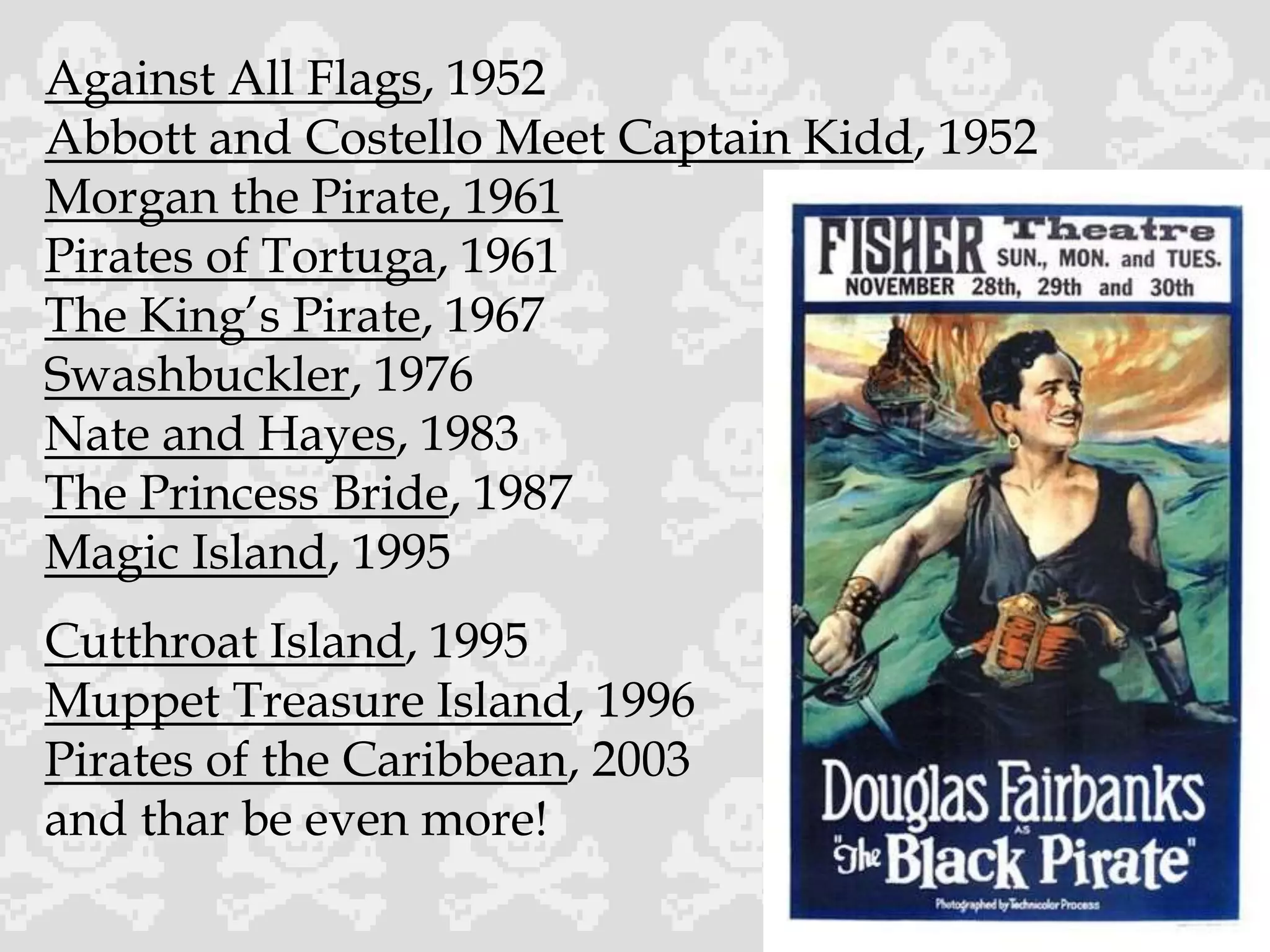 Against All Flags, 1952
Abbott and Costello Meet Captain Kidd, 1952
Morgan the Pirate, 1961
Pirates of Tortuga, 1961
The King’s Pirate, 1967
Swashbuckler, 1976
Nate and Hayes, 1983
The Princess Bride, 1987
Magic Island, 1995
Cutthroat Island, 1995
Muppet Treasure Island, 1996
Pirates of the Caribbean, 2003
and thar be even more!
 