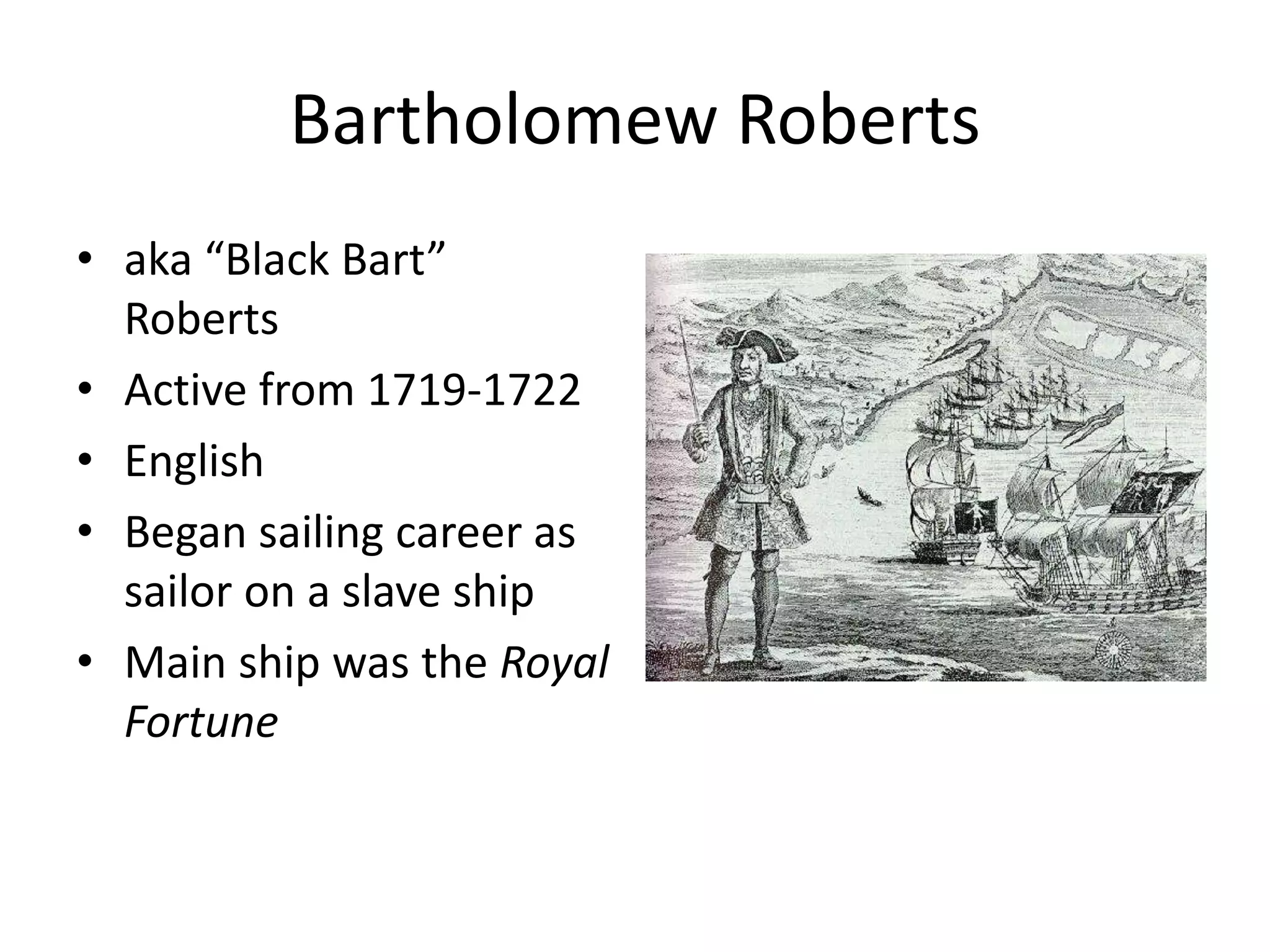 Bartholomew Roberts
• aka “Black Bart”
Roberts
• Active from 1719-1722
• English
• Began sailing career as
sailor on a slave ship
• Main ship was the Royal
Fortune
 