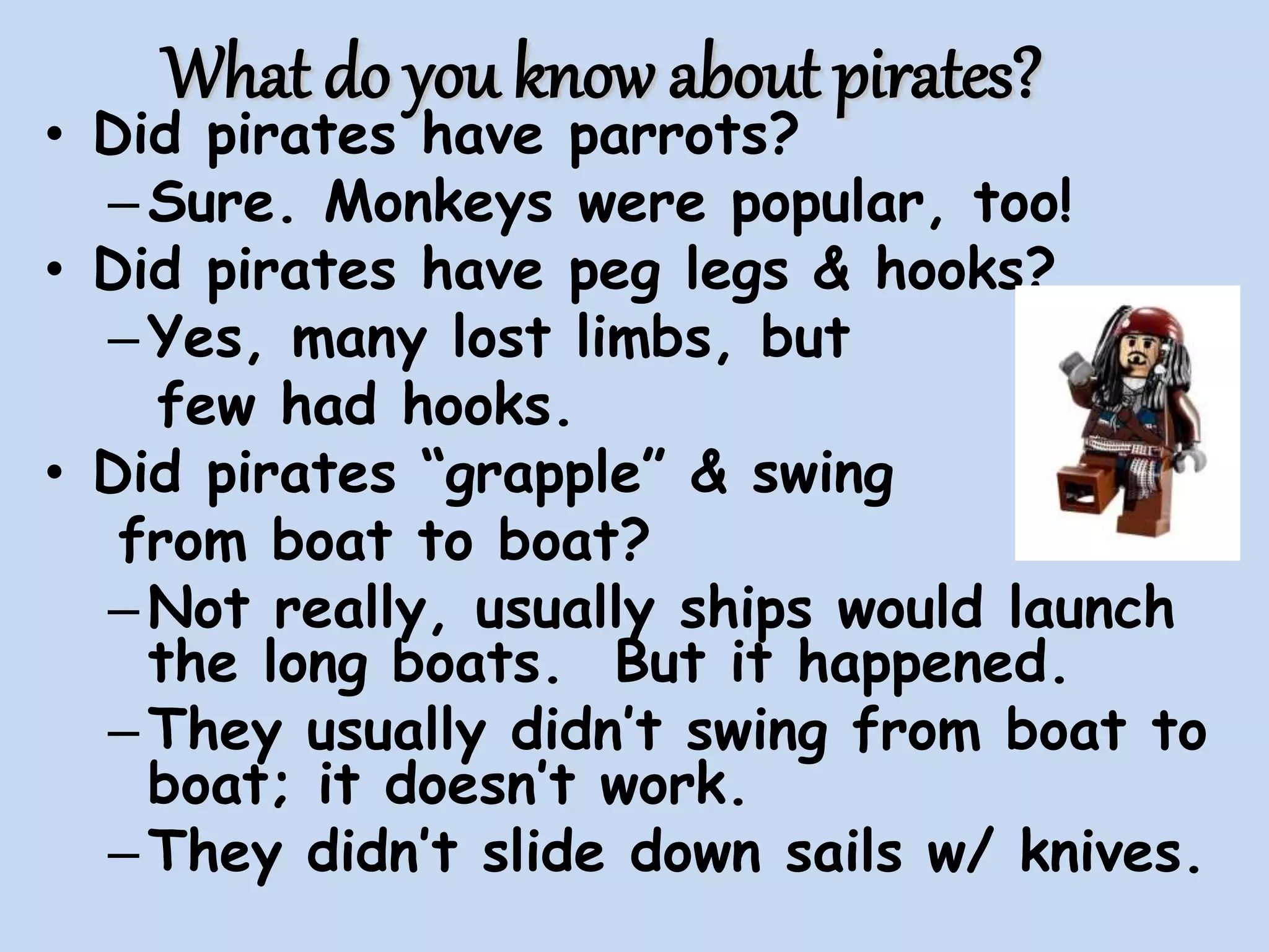 What do you know about pirates?
• Did pirates have parrots?
–Sure. Monkeys were popular, too!
• Did pirates have peg legs & hooks?
–Yes, many lost limbs, but
few had hooks.
• Did pirates “grapple” & swing
from boat to boat?
–Not really, usually ships would launch
the long boats. But it happened.
–They usually didn’t swing from boat to
boat; it doesn’t work.
–They didn’t slide down sails w/ knives.
 
