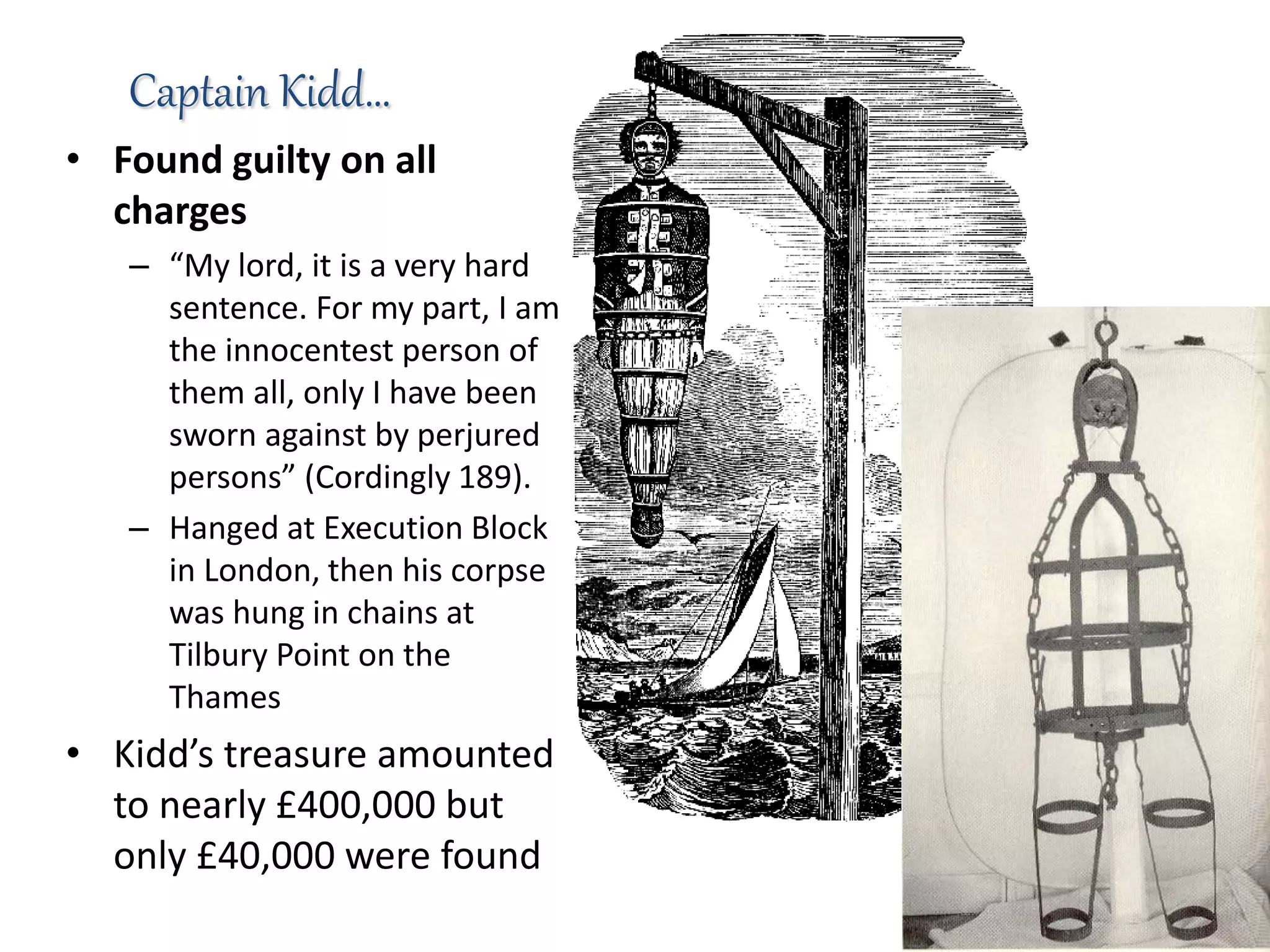 • Found guilty on all
charges
– “My lord, it is a very hard
sentence. For my part, I am
the innocentest person of
them all, only I have been
sworn against by perjured
persons” (Cordingly 189).
– Hanged at Execution Block
in London, then his corpse
was hung in chains at
Tilbury Point on the
Thames
• Kidd’s treasure amounted
to nearly £400,000 but
only £40,000 were found
Captain Kidd…
 
