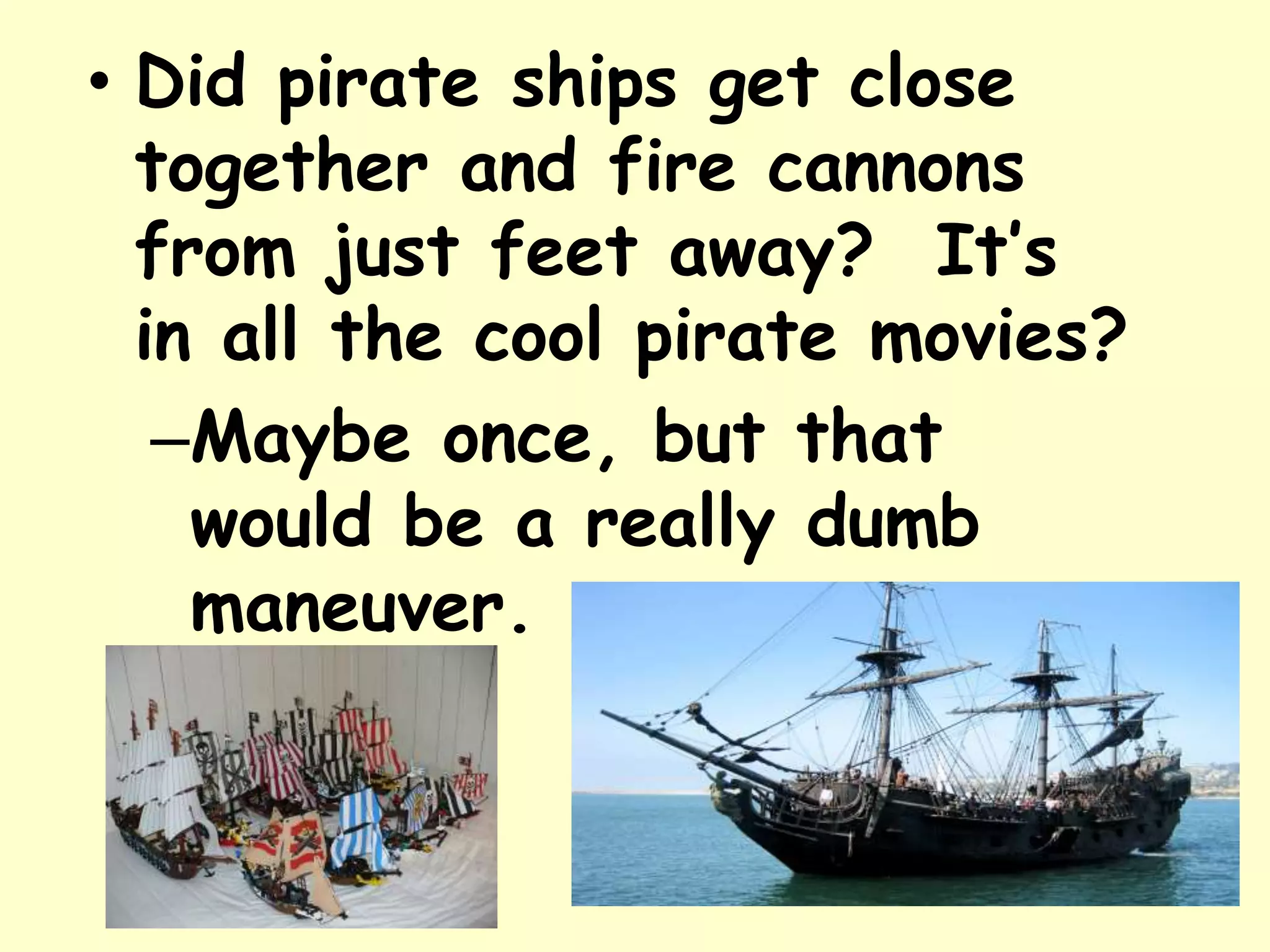 • Did pirate ships get close
together and fire cannons
from just feet away? It’s
in all the cool pirate movies?
–Maybe once, but that
would be a really dumb
maneuver.
 