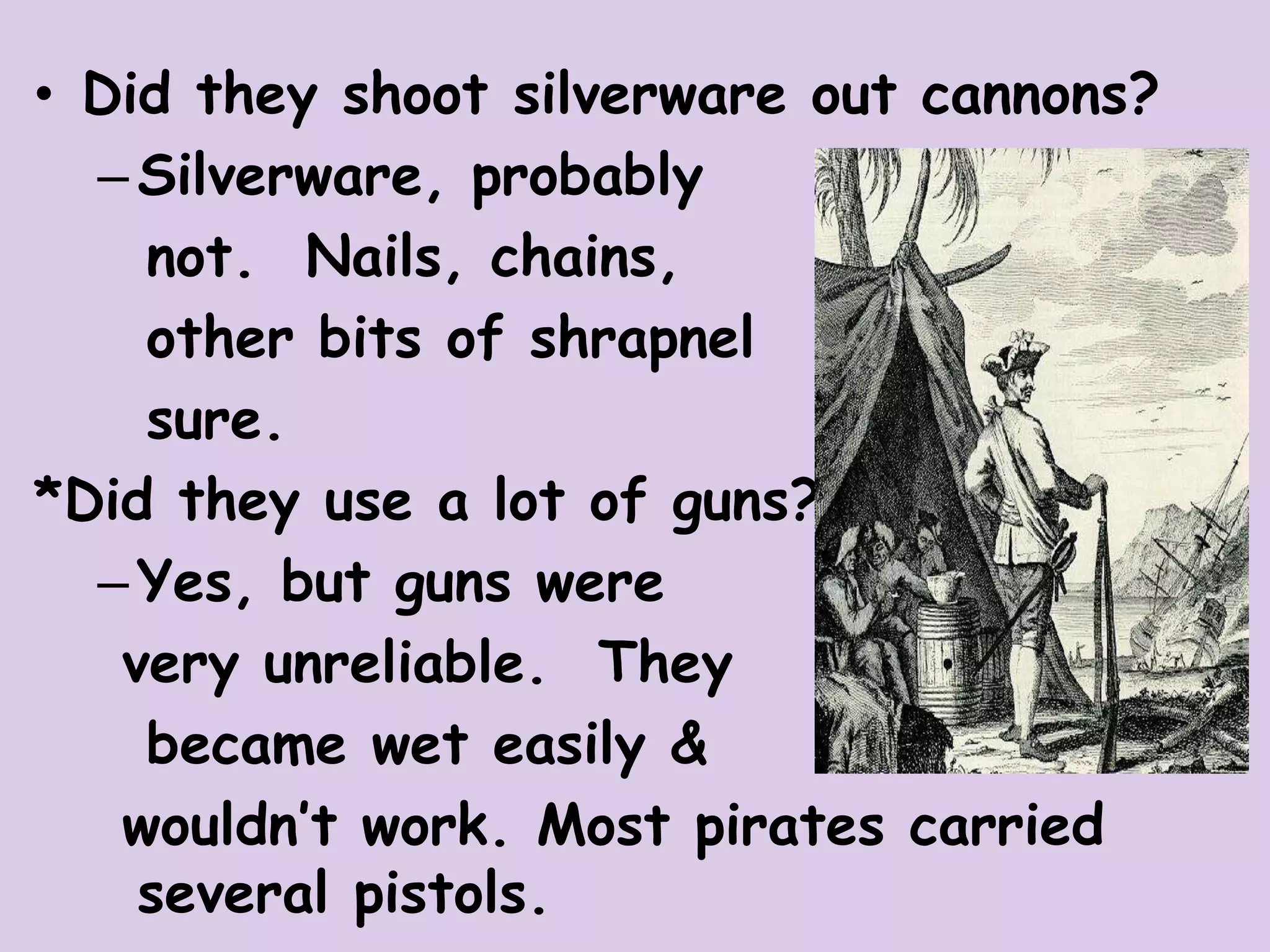 • Did they shoot silverware out cannons?
–Silverware, probably
not. Nails, chains,
other bits of shrapnel
sure.
*Did they use a lot of guns?
–Yes, but guns were
very unreliable. They
became wet easily &
wouldn’t work. Most pirates carried
several pistols.
 