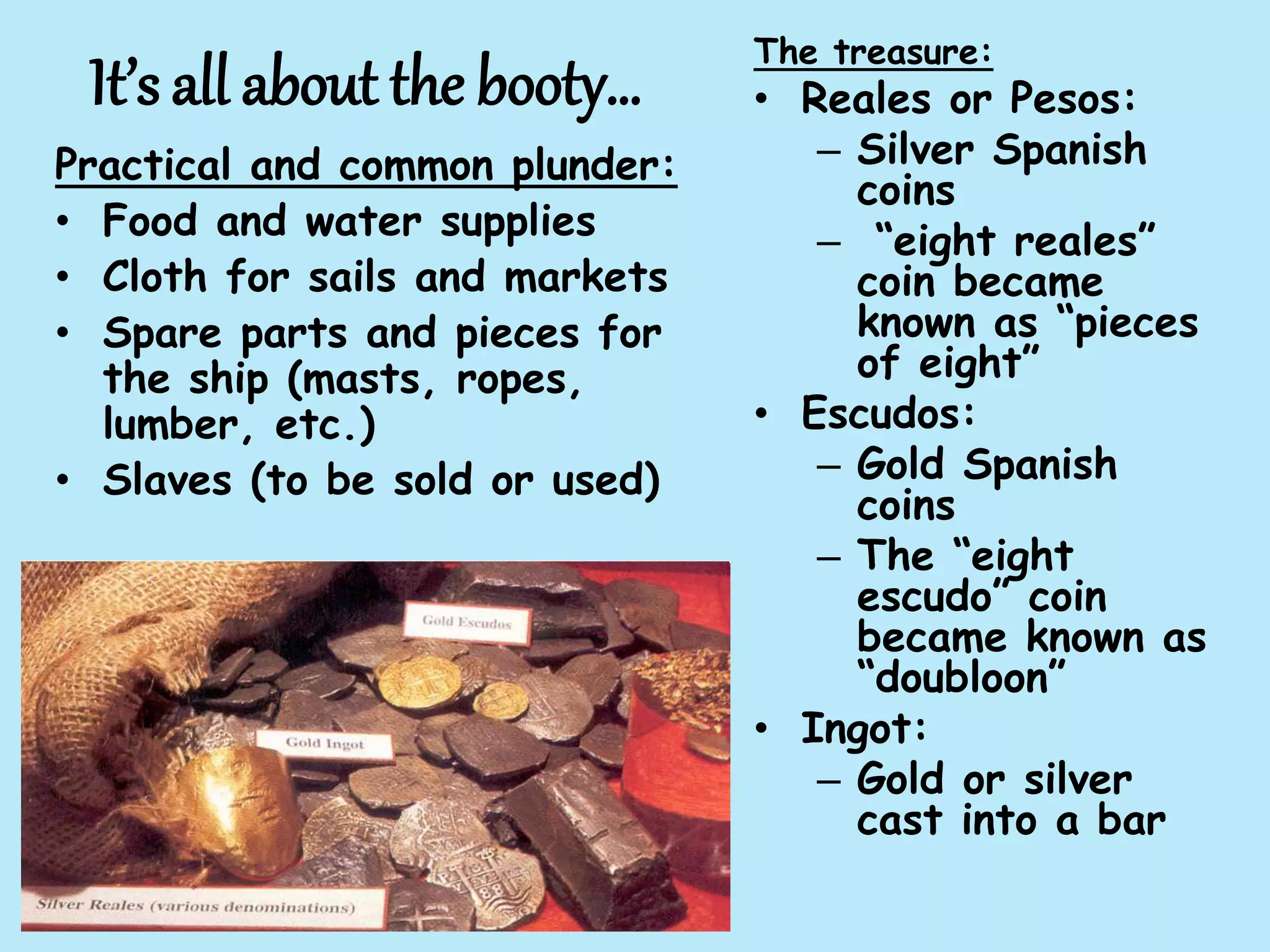 It’s all about the booty…
Practical and common plunder:
• Food and water supplies
• Cloth for sails and markets
• Spare parts and pieces for
the ship (masts, ropes,
lumber, etc.)
• Slaves (to be sold or used)
The treasure:
• Reales or Pesos:
– Silver Spanish
coins
– “eight reales”
coin became
known as “pieces
of eight”
• Escudos:
– Gold Spanish
coins
– The “eight
escudo” coin
became known as
“doubloon”
• Ingot:
– Gold or silver
cast into a bar
 