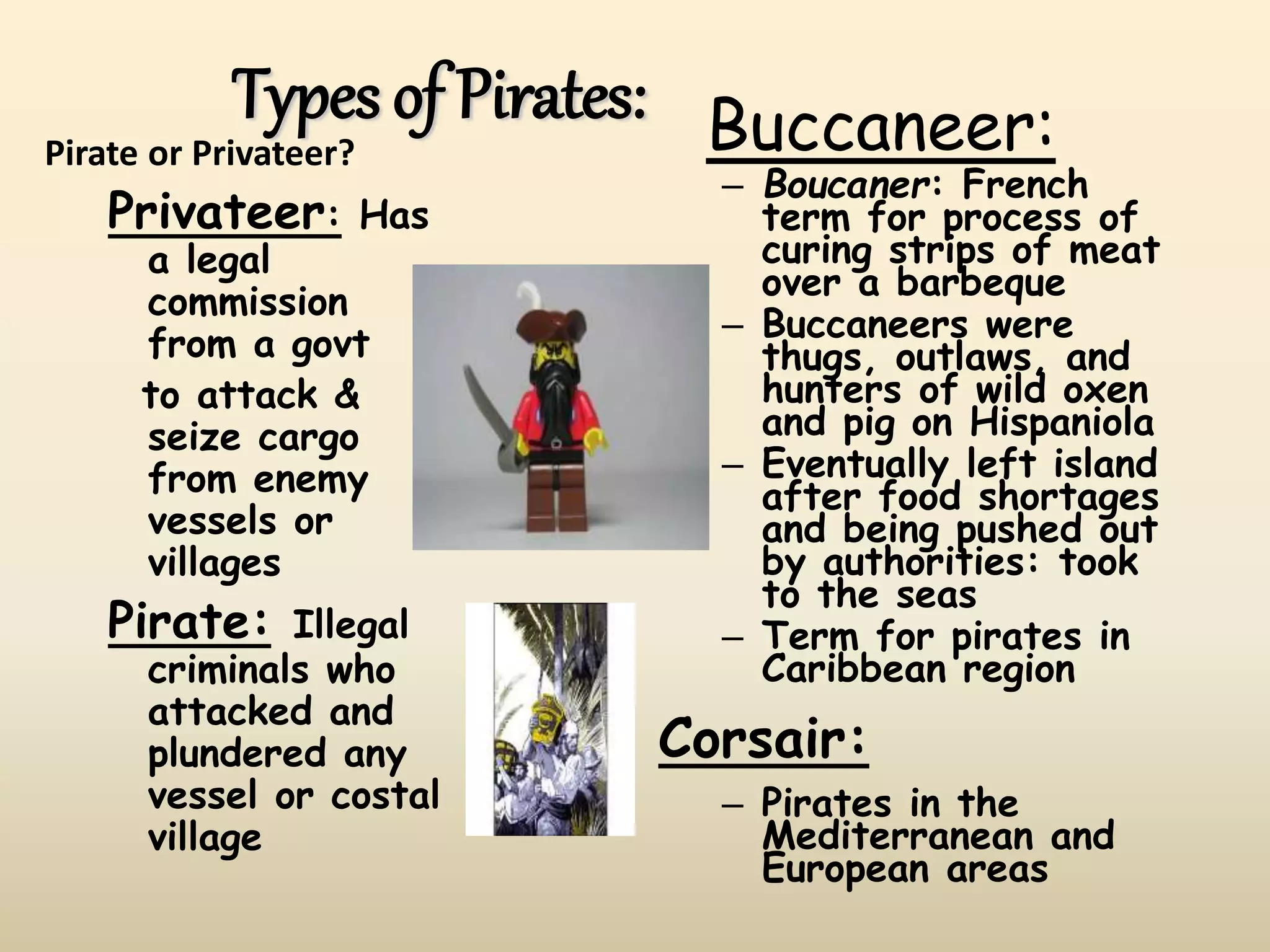 Types of Pirates:
Pirate or Privateer?
Privateer: Has
a legal
commission
from a govt
to attack &
seize cargo
from enemy
vessels or
villages
Pirate: Illegal
criminals who
attacked and
plundered any
vessel or costal
village
Buccaneer:
– Boucaner: French
term for process of
curing strips of meat
over a barbeque
– Buccaneers were
thugs, outlaws, and
hunters of wild oxen
and pig on Hispaniola
– Eventually left island
after food shortages
and being pushed out
by authorities: took
to the seas
– Term for pirates in
Caribbean region
Corsair:
– Pirates in the
Mediterranean and
European areas
 