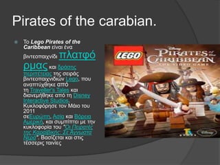 Pirates of the carabian.
 Το Lego Pirates of the
Caribbean είναι ένα
βιντεοπαιχνίδι πλατφό
ρμαςκαι δράσης
περιπέτειας της σειράς
βιντεοπαιχνιδιών Lego, που
αναπτύχθηκε από
τη Traveller's Tales και
διανεμήθηκε από τη Disney
Interactive Studios.
Κυκλοφόρησε τον Μάιο του
2011
σεΕυρώπη, Ασία και Βόρεια
Αμερική, και συμπίπτει με την
κυκλοφορία του "Οι Πειρατές
της Καραϊβικής: Σε Άγνωστα
Νερά". Βασίζεται και στις
τέσσερις ταινίες
 