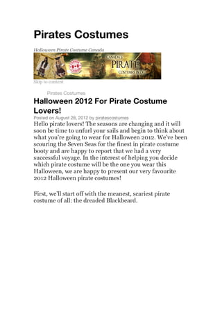 Pirates Costumes
Halloween Pirate Costume Canada
Skip to content
Home
Pirates Costumes
Halloween 2012 For Pirate Costume
Lovers!
Posted on August 28, 2012 by piratescostumes
Hello pirate lovers! The seasons are changing and it will
soon be time to unfurl your sails and begin to think about
what you’re going to wear for Halloween 2012. We’ve been
scouring the Seven Seas for the finest in pirate costume
booty and are happy to report that we had a very
successful voyage. In the interest of helping you decide
which pirate costume will be the one you wear this
Halloween, we are happy to present our very favourite
2012 Halloween pirate costumes!
First, we’ll start off with the meanest, scariest pirate
costume of all: the dreaded Blackbeard.
 