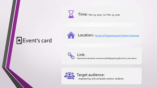 Event’s card
Time: Nov 23, 2019 -to- Feb. 15, 2020
Location: Faculty of Engineering Ain Shams University
Link:
https://www.facebook.com/events/1826850560773380/?active_tab=about
Target audience:
engineering and computer science students
 