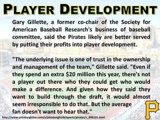 Gary Gillette, a former co-chair of the Society for
American Baseball Research's business of baseball
committee, said the Pirates likely are better served
by putting their profits into player development.
"The underlying issue is one of trust in the ownership
and management of the team," Gillette said. "Even if
they spend an extra $20 million this year, there's not
a player out there who they could get who would
make a difference. And given how they said they
want to build through the draft, it would almost
seem irresponsible to do that. But the average
fan doesn't want to hear that."
http://www.pittsburghlive.com/x/pittsburghtrib/sports/pirates/s_696195.html
 