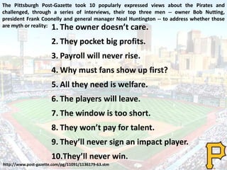 The Pittsburgh Post-Gazette took 10 popularly expressed views about the Pirates and
challenged, through a series of interviews, their top three men -- owner Bob Nutting,
president Frank Coonelly and general manager Neal Huntington -- to address whether those
are myth or reality: 1. The owner doesn’t care.
2. They pocket big profits.
3. Payroll will never rise.
4. Why must fans show up first?
5. All they need is welfare.
6. The players will leave.
7. The window is too short.
8. They won’t pay for talent.
9. They’ll never sign an impact player.
10.They’ll never win.
http://www.post-gazette.com/pg/11091/1136179-63.stm
 