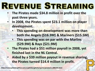 • The Pirates made $34.8 million in profit over the
past three years.
• In 2008, the Pirates spent $23.1 million on player
development.
• This spending on development was more than
both the Angels ($16.3M) & Mariners ($15.5M)
• This spending was on par with the Marlins
($29.9M) & Rays ($21.9M)
• The Pirates had a $51 million payroll in 2008, yet
finished last in the NL Central.
• Aided by a $39 million payout in revenue sharing,
the Pirates turned $14.4 million in profit.
http://www.pittsburghlive.com/x/pittsburghtrib/sports/pirates/s_696195.html
 