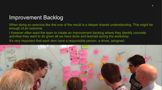 18
A healthy team need to take responsibility for it’s own performance. To be able to do this it
must have knowledge on what’s expected from it. I sometimes call it a fitness function.
A team might set or discover those expectations by them selves.
I usually ask a questions such as: what do you think your company (or boss) expect from
you as a team?
What do the chief want?
 