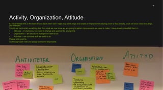 19
When doing an exercise like this one of the result is a deeper shared understanding. This might be
enough of an outcome.
I however often want the team to create an improvement backlog where they identify concrete
activities they want to do given all we have done and learned during the workshop.
It’s very important that each item have a responsible person, a driver, assigned.
Improvement Backlog
 