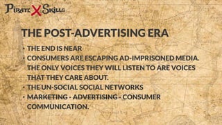 • THE END IS NEAR
• CONSUMERS ARE ESCAPING AD-IMPRISONED MEDIA.
THE ONLY VOICES THEY WILL LISTEN TO ARE VOICES
THAT THEY CARE ABOUT.
• THE UN-SOCIAL SOCIAL NETWORKS
• MARKETING - ADVERTISING - CONSUMER
COMMUNICATION.
THE POST-ADVERTISING ERA
 