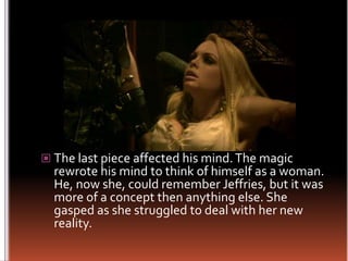 The last piece affected his mind. The magic rewrote his mind to think of himself as a woman. He, now she, could remember Jeffries, but it was more of a concept then anything else. She gasped as she struggled to deal with her new reality.