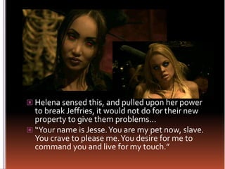 Helena sensed this, and pulled upon her power to break Jeffries, it would not do for their new property to give them problems…“Your name is Jesse. You are my pet now, slave. You crave to please me. You desire for me to command you and live for my touch.”