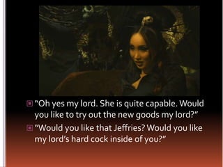 “Oh yes my lord. She is quite capable. Would you like to try out the new goods my lord?”“Would you like that Jeffries? Would you like my lord’s hard cock inside of you?”