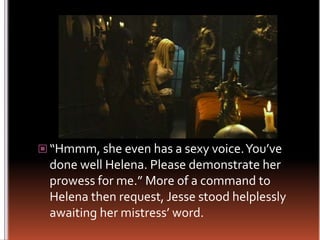 “Hmmm, she even has a sexy voice. You’ve done well Helena. Please demonstrate her prowess for me.” More of a command to Helena then request, Jesse stood helplessly awaiting her mistress’ word.