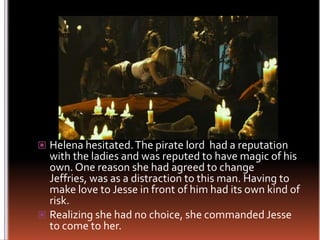 Helena hesitated. The pirate lord  had a reputation with the ladies and was reputed to have magic of his own. One reason she had agreed to change Jeffries, was as a distraction to this man. Having to make love to Jesse in front of him had its own kind of risk.Realizing she had no choice, she commanded Jesse to come to her.