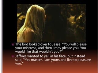 The lord looked over to Jesse. “You will please your mistress, and then I may please you. You would like that wouldn’t you?”Jeffries wanted to yell in his face, but instead said, “Yes master. I am yours and live to pleasure you.”