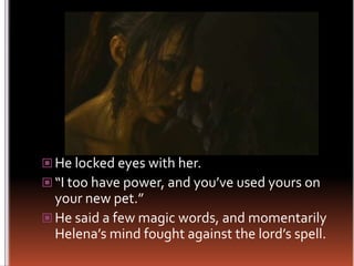 He locked eyes with her.“I too have power, and you’ve used yours on your new pet.”He said a few magic words, and momentarily Helena’s mind fought against the lord’s spell.
