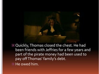 Quickly, Thomas closed the chest. He had been friends with Jeffries for a few years and part of the pirate money had been used to pay off Thomas’ family’s debt.He owed him.
