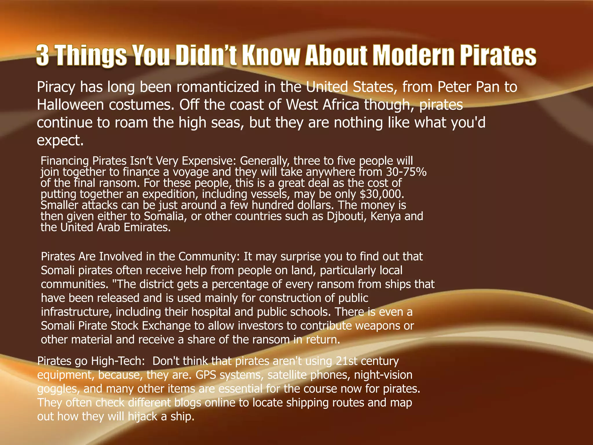 Pirates go High-Tech: Don't think that pirates aren't using 21st century
equipment, because, they are. GPS systems, satellite phones, night-vision
goggles, and many other items are essential for the course now for pirates.
They often check different blogs online to locate shipping routes and map
out how they will hijack a ship.
Financing Pirates Isn’t Very Expensive: Generally, three to five people will
join together to finance a voyage and they will take anywhere from 30-75%
of the final ransom. For these people, this is a great deal as the cost of
putting together an expedition, including vessels, may be only $30,000.
Smaller attacks can be just around a few hundred dollars. The money is
then given either to Somalia, or other countries such as Djbouti, Kenya and
the United Arab Emirates.
Pirates Are Involved in the Community: It may surprise you to find out that
Somali pirates often receive help from people on land, particularly local
communities. "The district gets a percentage of every ransom from ships that
have been released and is used mainly for construction of public
infrastructure, including their hospital and public schools. There is even a
Somali Pirate Stock Exchange to allow investors to contribute weapons or
other material and receive a share of the ransom in return.
Piracy has long been romanticized in the United States, from Peter Pan to
Halloween costumes. Off the coast of West Africa though, pirates
continue to roam the high seas, but they are nothing like what you'd
expect.
 