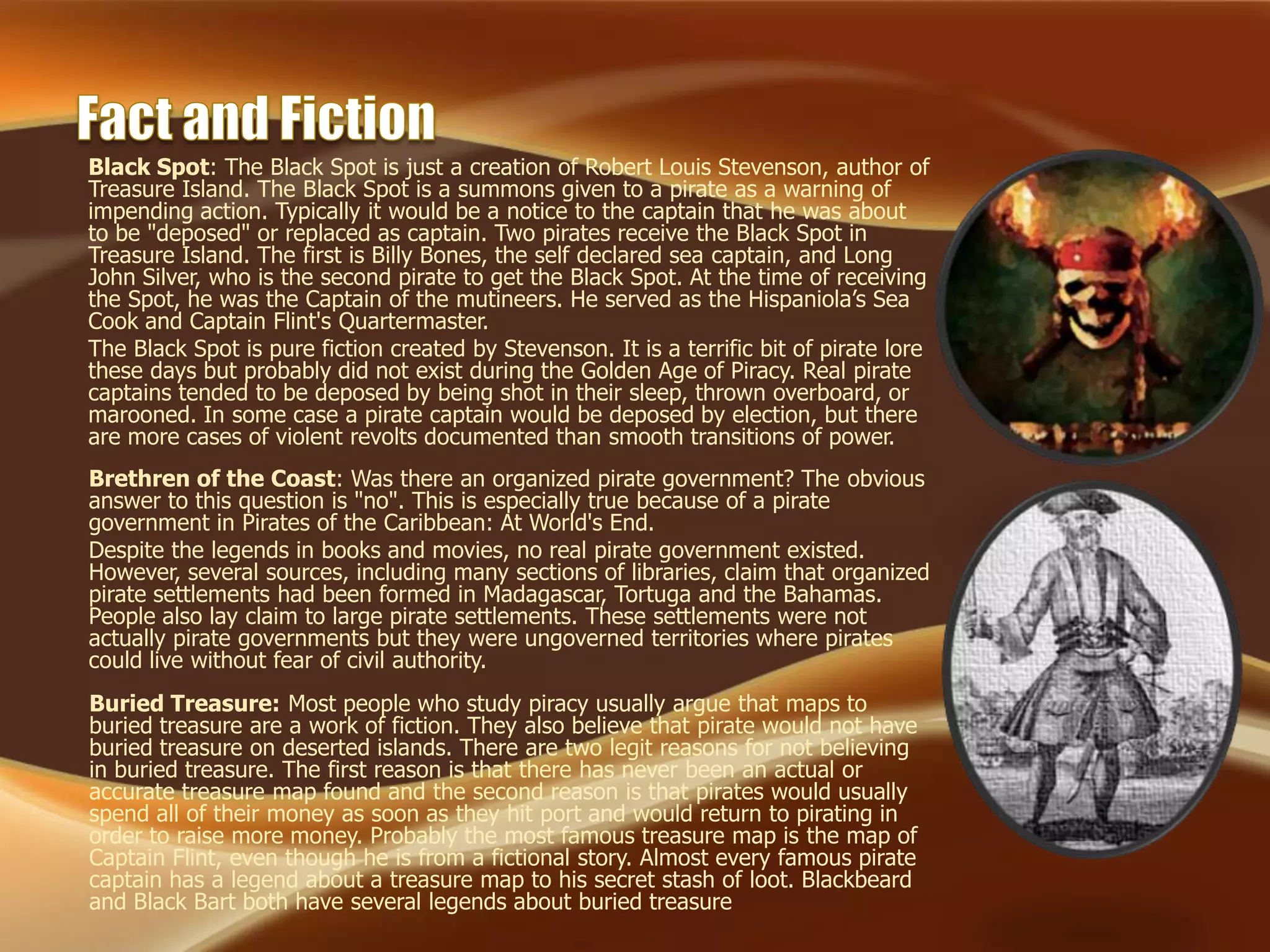 Buried Treasure: Most people who study piracy usually argue that maps to
buried treasure are a work of fiction. They also believe that pirate would not have
buried treasure on deserted islands. There are two legit reasons for not believing
in buried treasure. The first reason is that there has never been an actual or
accurate treasure map found and the second reason is that pirates would usually
spend all of their money as soon as they hit port and would return to pirating in
order to raise more money. Probably the most famous treasure map is the map of
Captain Flint, even though he is from a fictional story. Almost every famous pirate
captain has a legend about a treasure map to his secret stash of loot. Blackbeard
and Black Bart both have several legends about buried treasure
Black Spot: The Black Spot is just a creation of Robert Louis Stevenson, author of
Treasure Island. The Black Spot is a summons given to a pirate as a warning of
impending action. Typically it would be a notice to the captain that he was about
to be "deposed" or replaced as captain. Two pirates receive the Black Spot in
Treasure Island. The first is Billy Bones, the self declared sea captain, and Long
John Silver, who is the second pirate to get the Black Spot. At the time of receiving
the Spot, he was the Captain of the mutineers. He served as the Hispaniola’s Sea
Cook and Captain Flint's Quartermaster.
The Black Spot is pure fiction created by Stevenson. It is a terrific bit of pirate lore
these days but probably did not exist during the Golden Age of Piracy. Real pirate
captains tended to be deposed by being shot in their sleep, thrown overboard, or
marooned. In some case a pirate captain would be deposed by election, but there
are more cases of violent revolts documented than smooth transitions of power.
Brethren of the Coast: Was there an organized pirate government? The obvious
answer to this question is "no". This is especially true because of a pirate
government in Pirates of the Caribbean: At World's End.
Despite the legends in books and movies, no real pirate government existed.
However, several sources, including many sections of libraries, claim that organized
pirate settlements had been formed in Madagascar, Tortuga and the Bahamas.
People also lay claim to large pirate settlements. These settlements were not
actually pirate governments but they were ungoverned territories where pirates
could live without fear of civil authority.
 