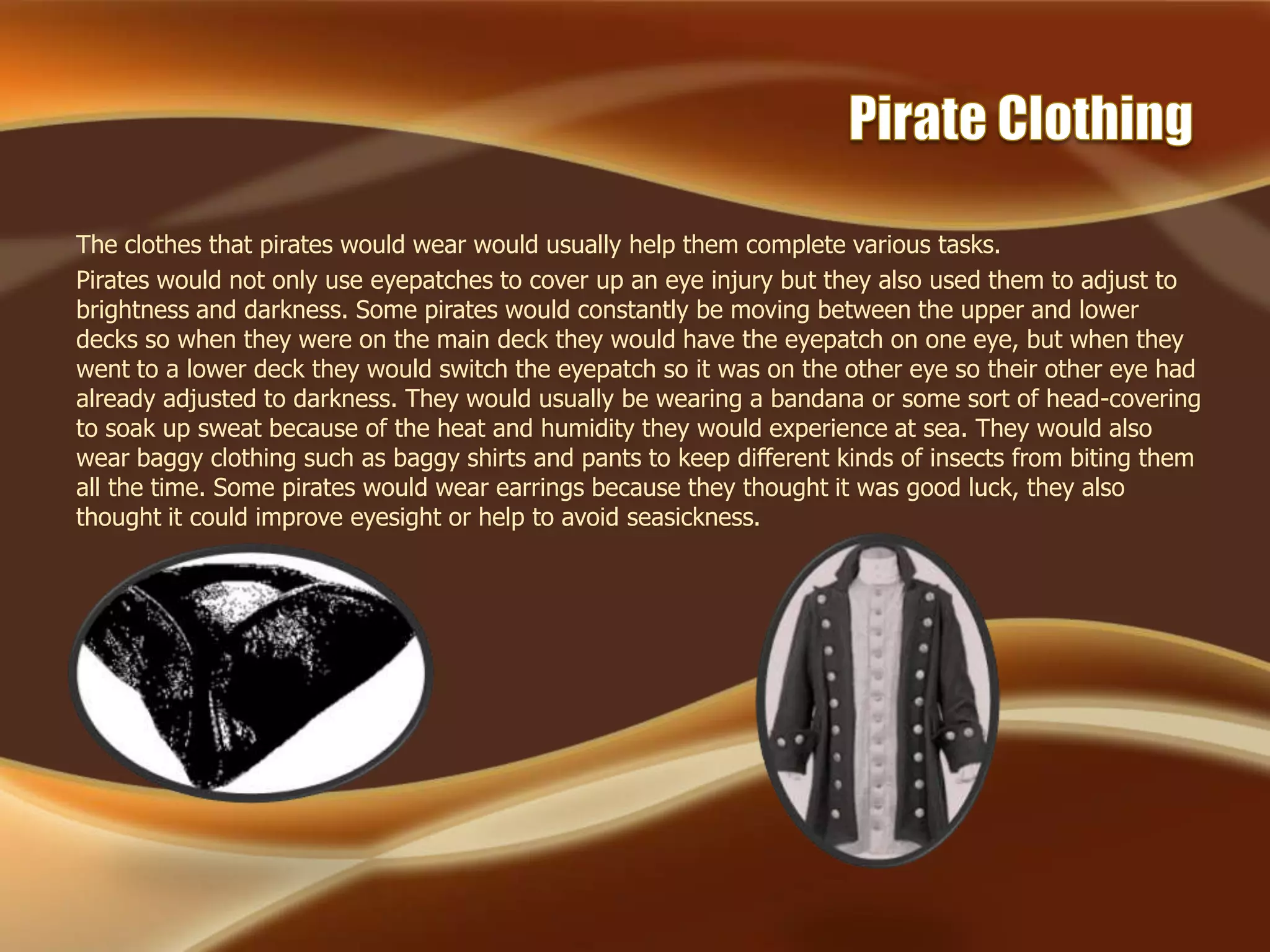 The clothes that pirates would wear would usually help them complete various tasks.
Pirates would not only use eyepatches to cover up an eye injury but they also used them to adjust to
brightness and darkness. Some pirates would constantly be moving between the upper and lower
decks so when they were on the main deck they would have the eyepatch on one eye, but when they
went to a lower deck they would switch the eyepatch so it was on the other eye so their other eye had
already adjusted to darkness. They would usually be wearing a bandana or some sort of head-covering
to soak up sweat because of the heat and humidity they would experience at sea. They would also
wear baggy clothing such as baggy shirts and pants to keep different kinds of insects from biting them
all the time. Some pirates would wear earrings because they thought it was good luck, they also
thought it could improve eyesight or help to avoid seasickness.
 