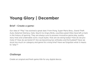 Young Glory | December
Brief - Create a game:
Our idea of “Play” has evolved a great deal. From Pong, Super Mario Bros., Grand Theft
Auto, Katamari Damacy, Halo, Skyrim to Angry Birds, countless great titles have left a mark
in the history of gaming. They are always sure to possess innovative game play, quality
story lines and undeniable iconic visual styles. How are we doing today? How do we promote it? How do we brand it? Are we becoming too orthodox and formulated? Have we
stuck too much on category and genre for a long time? Have we forgotten what it means
to “play”?

Challenge
Create an original and fresh game title for any digital device.

 