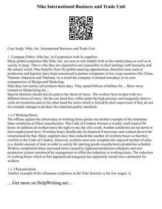 Nike International Business and Trade Unit
Case Study: Nike, Inc. International Business and Trade Unit
1. Company Ethics: Nike Inc. in Cooperation with its suppliers
Many global companies like Nike, Inc. are seen as role models both in the market place as well as in
society in large. That is why they are expected to act responsibly in their dealings with humanity and
the natural world. Nike benefits from the global sourcing opportunities, therefore areas such as
production and logistics have been outsourced to partner companies in low wage countries like China,
Vietnam, Indonesia and Thailand. As a result the company is limited nowadays to its core
competencies of Design and Marketing.
Nike does not merely sell products these days. They spend billions of dollars for ... Show more
content on Helpwriting.net ...
Special attention should also be paid to the factor of stress. The workers have to deal with two
different forms of stress. On the one hand they suffer under the high pressure and frequently abusive
work environments and on the other hand the stress which is forced by their supervisors if they do not
for example manage to produce the expected quality standards.
1.1.2 Working Hours
The offense against the observance of working hours points out another example of the inhumane
labor conditions at Nikes manufactures. The Code of Conduct foresees a weekly work load of 60
hours. In addition all workers have the right to one day off a week. Further conditions are set down in
local employment laws. Overtime hours should only be disposed if necessary and workers have to be
remunerated for that. Many suppliers have thus reduced the number of overtime hours so that they
confirm to the Code of Conduct. However, workers must now complete the required number of units
in a shorter amount of time in order to satisfy the sporting goods manufacturers production schedule.
Workers complained about increased stress caused by tightened production schedules and new
production system introduced by management to offset the reduction in working hours. The reduction
of working hours which at first appeared advantageous has apparently turned into a detriment for
workers.
1.1.3 Remuneration
Another example of the inhumane conditions in the Nike factories is the low wages. A
... Get more on HelpWriting.net ...
 