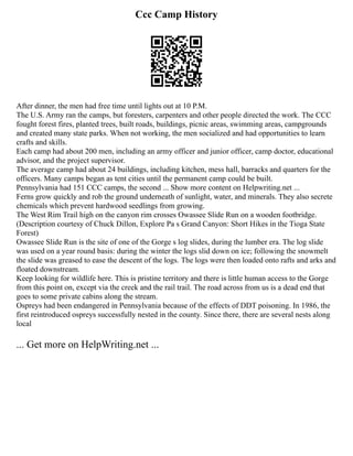 Ccc Camp History
After dinner, the men had free time until lights out at 10 P.M.
The U.S. Army ran the camps, but foresters, carpenters and other people directed the work. The CCC
fought forest fires, planted trees, built roads, buildings, picnic areas, swimming areas, campgrounds
and created many state parks. When not working, the men socialized and had opportunities to learn
crafts and skills.
Each camp had about 200 men, including an army officer and junior officer, camp doctor, educational
advisor, and the project supervisor.
The average camp had about 24 buildings, including kitchen, mess hall, barracks and quarters for the
officers. Many camps began as tent cities until the permanent camp could be built.
Pennsylvania had 151 CCC camps, the second ... Show more content on Helpwriting.net ...
Ferns grow quickly and rob the ground underneath of sunlight, water, and minerals. They also secrete
chemicals which prevent hardwood seedlings from growing.
The West Rim Trail high on the canyon rim crosses Owassee Slide Run on a wooden footbridge.
(Description courtesy of Chuck Dillon, Explore Pa s Grand Canyon: Short Hikes in the Tioga State
Forest)
Owassee Slide Run is the site of one of the Gorge s log slides, during the lumber era. The log slide
was used on a year round basis: during the winter the logs slid down on ice; following the snowmelt
the slide was greased to ease the descent of the logs. The logs were then loaded onto rafts and arks and
floated downstream.
Keep looking for wildlife here. This is pristine territory and there is little human access to the Gorge
from this point on, except via the creek and the rail trail. The road across from us is a dead end that
goes to some private cabins along the stream.
Ospreys had been endangered in Pennsylvania because of the effects of DDT poisoning. In 1986, the
first reintroduced ospreys successfully nested in the county. Since there, there are several nests along
local
... Get more on HelpWriting.net ...
 