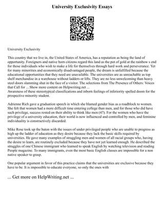 University Exclusivity Essays
University Exclusivity
This country that we live in, the United States of America, has a reputation as being the land of
opportunity. Foreigners and native born citizens regard this land as the pot of gold at the rainbow s end
for those individuals who wish to make a life for themselves through hard work and perseverance. Yet
for many minorities and economically disadvantaged people, the dream is unfulfilled because the
educational opportunities that they need are unavailable. The universities are as unreachable as top
shelf merchandise in a warehouse without ladders or lifts. They are no less unwelcoming than heavy
steel doors slamming shut in the face of a visitor. The selections from The Presence of Others: Voices
that Call for ... Show more content on Helpwriting.net ...
Awareness of these stereotypical classifications and inborn feelings of inferiority spelled doom for the
prospective minority student.
Adrienne Rich gave a graduation speech in which she blamed gender bias as a roadblock to women.
She felt that women had a more difficult time entering college than men, and for those who did have
such privilege, success rested on their ability to think like men (47). For the women who have the
privilege of a university education, their world is now influenced and controlled by men, and feminine
individuality is constructively discarded.
Mike Rose took up the baton with the issues of under privileged people who are unable to progress as
high up the ladder of education as they desire because they lack the basic skills required by
universities. He gave many examples of struggling men and women of all racial groups who, having
the desire to learn, are routinely excluded because they have not yet learned enough. He described the
struggles of one Chinese immigrant who learned to speak English by watching television and reading
People magazine. To many immigrants, even the most basic English classes are impossible for a non
native speaker to grasp.
One popular argument in favor of this practice claims that the universities are exclusive because they
have to be. It is impossible to educate everyone, so only the ones with
... Get more on HelpWriting.net ...
 