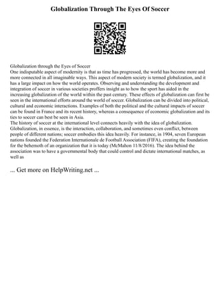 Globalization Through The Eyes Of Soccer
Globalization through the Eyes of Soccer
One indisputable aspect of modernity is that as time has progressed, the world has become more and
more connected in all imaginable ways. This aspect of modern society is termed globalization, and it
has a large impact on how the world operates. Observing and understanding the development and
integration of soccer in various societies proffers insight as to how the sport has aided in the
increasing globalization of the world within the past century. These effects of globalization can first be
seen in the international efforts around the world of soccer. Globalization can be divided into political,
cultural and economic interactions. Examples of both the political and the cultural impacts of soccer
can be found in France and its recent history, whereas a consequence of economic globalization and its
ties to soccer can best be seen in Asia.
The history of soccer at the international level connects heavily with the idea of globalization.
Globalization, in essence, is the interaction, collaboration, and sometimes even conflict, between
people of different nations; soccer embodies this idea heavily. For instance, in 1904, seven European
nations founded the Federation Internationale de Football Association (FIFA), creating the foundation
for the behemoth of an organization that it is today (McMahon 11/8/2016). The idea behind the
association was to have a governmental body that could control and dictate international matches, as
well as
... Get more on HelpWriting.net ...
 