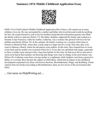 Summary Of It Middle Childhood Application Essay
FSHS 110 A Child Called It Middle Childhood Application Dave Pelzer s life started out as many
children s lives do. He was surrounded by a mother and father who loved him and would do anything
for him. He recalls himself as well as his two brothers being blessed with perfect parents who filled
the family with love and care (Pelzer 17). His father, Stephen, supported the family and worked as a
fireman in San Francisco, while his mother, Catherine, was a woman who glowed with love for her
children and family (Pelzer 18). In the summer, the family would go on a vacation often times to
Portola or Memorial Park, where they would camp in a large tent for a week. One time, they even
went to Johnson s Beach, where the adventures were endless. In this time, Dave learned how to swim
on his back and his mother was so proud of him for it. Every day was sprinkled with magic, especially
as Dave s mother came and gave him a hug from behind. In this time, he had never felt as safe and as
warm as he had at that moment, not knowing that things were soon to change in the most drastic way
(Pelzer 26). Catherine went from a loving mother to a nightmare while Stephen went from a protective
father, to a coward. Dave became the subject of child abuse, which had an impact on his childhood
development explained in by three well known theorists, Bronfenbrenner, Piaget, and Kohlberg. (Need
citation from text book) (According to Bronfenbrenner, there are five levels of the environment that
affect
... Get more on HelpWriting.net ...
 