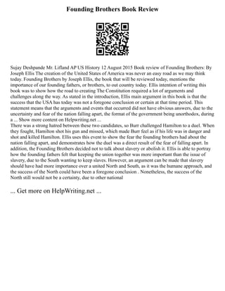 Founding Brothers Book Review
Sujay Deshpande Mr. Lifland AP US History 12 August 2015 Book review of Founding Brothers: By
Joseph Ellis The creation of the United States of America was never an easy road as we may think
today. Founding Brothers by Joseph Ellis, the book that will be reviewed today, mentions the
importance of our founding fathers, or brothers, to out country today. Ellis intention of writing this
book was to show how the road to creating The Constitution required a lot of arguments and
challenges along the way. As stated in the introduction, Ellis main argument in this book is that the
success that the USA has today was not a foregone conclusion or certain at that time period. This
statement means that the arguments and events that occurred did not have obvious answers, due to the
uncertainty and fear of the nation falling apart, the format of the government being unorthodox, during
a ... Show more content on Helpwriting.net ...
There was a strong hatred between these two candidates, so Burr challenged Hamilton to a duel. When
they fought, Hamilton shot his gun and missed, which made Burr feel as if his life was in danger and
shot and killed Hamilton. Ellis uses this event to show the fear the founding brothers had about the
nation falling apart, and demonstrates how the duel was a direct result of the fear of falling apart. In
addition, the Founding Brothers decided not to talk about slavery or abolish it. Ellis is able to portray
how the founding fathers felt that keeping the union together was more important than the issue of
slavery, due to the South wanting to keep slaves. However, an argument can be made that slavery
should have had more importance over a united North and South, as it was the humane approach, and
the success of the North could have been a foregone conclusion . Nonetheless, the success of the
North still would not be a certainty, due to other national
... Get more on HelpWriting.net ...
 